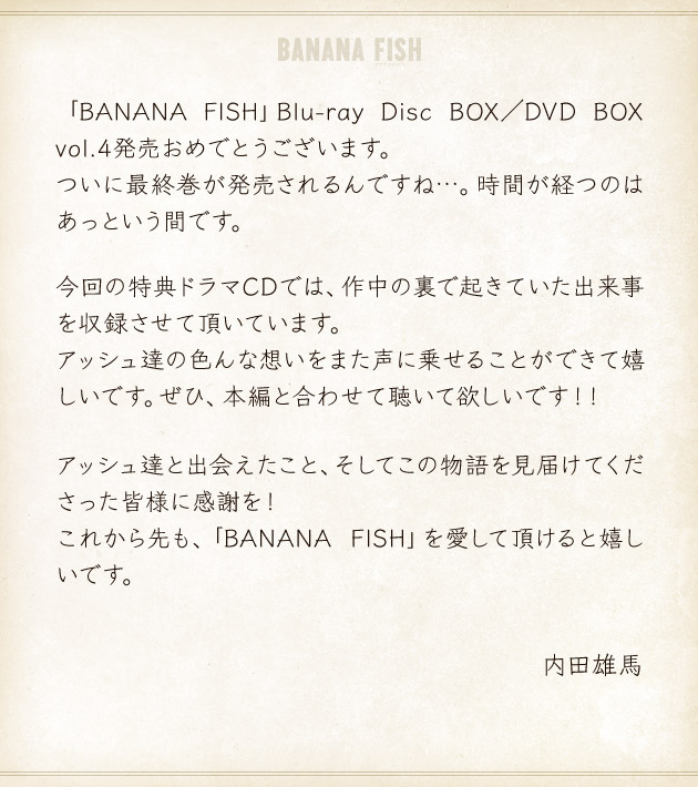 「BANANA FISH」Blu-ray Disc BOX／DVD BOX vol.4発売おめでとうございます。ついに最終巻が発売されるんですね…。時間が経つのはあっという間です。今回の特典ドラマCDでは、作中の裏で起きていた出来事を収録させて頂いています。アッシュ達の色んな想いをまた声に乗せることができて嬉しいです。ぜひ、本編と合わせて聴いて欲しいです！！アッシュ達と出会えたこと、そしてこの物語を見届けてくださった皆様に感謝を！これから先も、「BANANA FISH」を愛して頂けると嬉しいです。
	内田雄馬