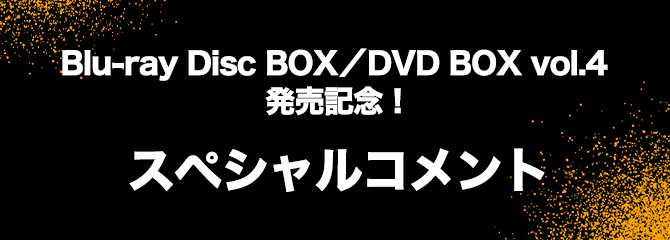 Blu-ray Disc BOX／DVD BOX vol.4発売記念！
スペシャルコメント
